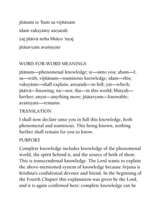 jïänaà te 'haà sa-vijïänam
idaà vakñyämy açeñataù
yaj jïätvä neha bhüyo 'nyaj
jïätavyam avaçiñyate
WORD-FOR-WORD MEANINGS
jïänam—phenomenal knowledge; te—unto you; aham—I;
sa—with; vijïänam—numinous knowledge; idam—this;
vakñyämi—shall explain; açeñataù—in full; yat—which;
jïätvä—knowing; na—not; iha—in this world; bhüyaù—
further; anyat—anything more; jïätavyam—knowable;
avaçiñyate—remains.
TRANSLATION
I shall now declare unto you in full this knowledge, both
phenomenal and numinous. This being known, nothing
further shall remain for you to know.
PURPORT
Complete knowledge includes knowledge of the phenomenal
world, the spirit behind it, and the source of both of them.
This is transcendental knowledge. The Lord wants to explain
the above-mentioned system of knowledge because Arjuna is
Krishna's confidential devotee and friend. In the beginning of
the Fourth Chapter this explanation was given by the Lord,
and it is again confirmed here: complete knowledge can be
 