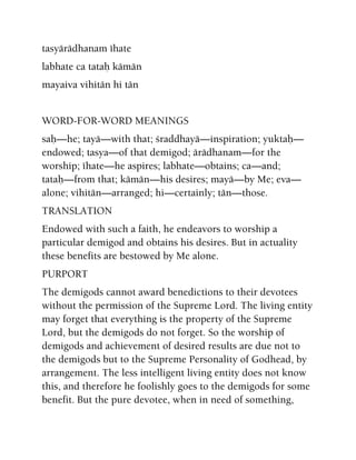 tasyärädhanam éhate
labhate ca tataù kämän
mayaiva vihitän hi tän
WORD-FOR-WORD MEANINGS
saù—he; tayä—with that; çraddhayä—inspiration; yuktaù—
endowed; tasya—of that demigod; ärädhanam—for the
worship; éhate—he aspires; labhate—obtains; ca—and;
tataù—from that; kämän—his desires; mayä—by Me; eva—
alone; vihitän—arranged; hi—certainly; tän—those.
TRANSLATION
Endowed with such a faith, he endeavors to worship a
particular demigod and obtains his desires. But in actuality
these benefits are bestowed by Me alone.
PURPORT
The demigods cannot award benedictions to their devotees
without the permission of the Supreme Lord. The living entity
may forget that everything is the property of the Supreme
Lord, but the demigods do not forget. So the worship of
demigods and achievement of desired results are due not to
the demigods but to the Supreme Personality of Godhead, by
arrangement. The less intelligent living entity does not know
this, and therefore he foolishly goes to the demigods for some
benefit. But the pure devotee, when in need of something,
 