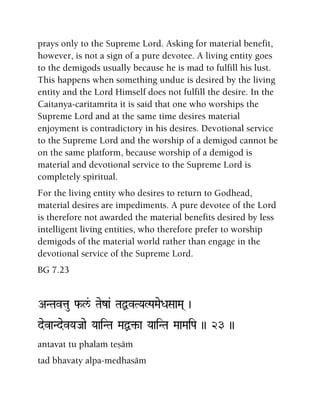 prays only to the Supreme Lord. Asking for material benefit,
however, is not a sign of a pure devotee. A living entity goes
to the demigods usually because he is mad to fulfill his lust.
This happens when something undue is desired by the living
entity and the Lord Himself does not fulfill the desire. In the
Caitanya-caritamrita it is said that one who worships the
Supreme Lord and at the same time desires material
enjoyment is contradictory in his desires. Devotional service
to the Supreme Lord and the worship of a demigod cannot be
on the same platform, because worship of a demigod is
material and devotional service to the Supreme Lord is
completely spiritual.
For the living entity who desires to return to Godhead,
material desires are impediments. A pure devotee of the Lord
is therefore not awarded the material benefits desired by less
intelligent living entities, who therefore prefer to worship
demigods of the material world rather than engage in the
devotional service of the Supreme Lord.
BG 7.23
ANTavtau f-l&/ Taeza& TaÙvTYaLPaMaeDaSaaMa( )
devaNdevYaJaae YaaiNTa MaÙ¢-a YaaiNTa MaaMaiPa )) 23 ))
antavat tu phalaà teñäà
tad bhavaty alpa-medhasäm
 