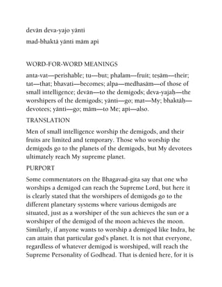 devän deva-yajo yänti
mad-bhaktä yänti mäm api
WORD-FOR-WORD MEANINGS
anta-vat—perishable; tu—but; phalam—fruit; teñäm—their;
tat—that; bhavati—becomes; alpa—medhasäm—of those of
small intelligence; devän—to the demigods; deva-yajaù—the
worshipers of the demigods; yänti—go; mat—My; bhaktäù—
devotees; yänti—go; mäm—to Me; api—also.
TRANSLATION
Men of small intelligence worship the demigods, and their
fruits are limited and temporary. Those who worship the
demigods go to the planets of the demigods, but My devotees
ultimately reach My supreme planet.
PURPORT
Some commentators on the Bhagavad-gita say that one who
worships a demigod can reach the Supreme Lord, but here it
is clearly stated that the worshipers of demigods go to the
different planetary systems where various demigods are
situated, just as a worshiper of the sun achieves the sun or a
worshiper of the demigod of the moon achieves the moon.
Similarly, if anyone wants to worship a demigod like Indra, he
can attain that particular god's planet. It is not that everyone,
regardless of whatever demigod is worshiped, will reach the
Supreme Personality of Godhead. That is denied here, for it is
 