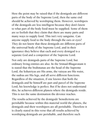 Here the point may be raised that if the demigods are different
parts of the body of the Supreme Lord, then the same end
should be achieved by worshiping them. However, worshipers
of the demigods are less intelligent because they don't know
to what part of the body food must be supplied. Some of them
are so foolish that they claim that there are many parts and
many ways to supply food. This isn't very sanguine. Can
anyone supply food to the body through the ears or eyes?
They do not know that these demigods are different parts of
the universal body of the Supreme Lord, and in their
ignorance they believe that each and every demigod is a
separate God and a competitor of the Supreme Lord.
Not only are demigods parts of the Supreme Lord, but
ordinary living entities are also. In the Srimad-Bhagavatam it
is stated that the brahmanas are the head of the Supreme
Lord, the kshatriyas are His arms, the vaisyas are His waist,
the sudras are His legs, and all serve different functions.
Regardless of the situation, if one knows that both the
demigods and he himself are part and parcel of the Supreme
Lord, his knowledge is perfect. But if he does not understand
this, he achieves different planets where the demigods reside.
This is not the same destination the devotee reaches.
The results achieved by the demigods' benedictions are
perishable because within this material world the planets, the
demigods and their worshipers are all perishable. Therefore it
is clearly stated in this verse that all results achieved by
worshiping demigods are perishable, and therefore such
 