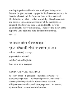 worship is performed by the less intelligent living entity.
Because the pure devotee engaged in Krishna consciousness in
devotional service of the Supreme Lord achieves eternal
blissful existence that is full of knowledge, his achievements
and those of the common worshiper of the demigods are
different. The Supreme Lord is unlimited; His favor is
unlimited; His mercy is unlimited. Therefore the mercy of the
Supreme Lord upon His pure devotees is unlimited.
BG 7.25
Naah& Pa[k-aXa" SavRSYa YaaeGaMaaYaaSaMaav*Ta" )
MaU!ae_Ya& Naai>aJaaNaaiTa l/aek-ae MaaMaJaMaVYaYaMa( )) 25 ))
nähaà prakäçaù sarvasya
yoga-mäyä-samävåtaù
müòho 'yaà näbhijänäti
loko mäm ajam avyayam
WORD-FOR-WORD MEANINGS
na—nor; aham—I; prakäçaù—manifest; sarvasya—to
everyone; yoga-mäyä—by internal potency; samävåtaù—
covered; müòhaù—foolish; ayam—these; na—not;
abhijänäti—can understand; lokaù—persons; mäm—Me;
ajam—unborn; avyayam—inexhaustible.
 