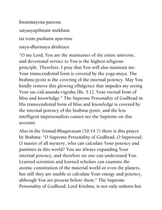 hiranmayena patrena
satyasyapihitam mukham
tat tvam pushann apavrinu
satya-dharmaya drishtaye
"O my Lord, You are the maintainer of the entire universe,
and devotional service to You is the highest religious
principle. Therefore, I pray that You will also maintain me.
Your transcendental form is covered by the yoga-maya. The
brahma-jyotir is the covering of the internal potency. May You
kindly remove this glowing effulgence that impedes my seeing
Your sac-cid-ananda-vigraha [Bs. 5.1], Your eternal form of
bliss and knowledge." The Supreme Personality of Godhead in
His transcendental form of bliss and knowledge is covered by
the internal potency of the brahma-jyotir, and the less
intelligent impersonalists cannot see the Supreme on this
account.
Also in the Srimad-Bhagavatam (10.14.7) there is this prayer
by Brahma: "O Supreme Personality of Godhead, O Supersoul,
O master of all mystery, who can calculate Your potency and
pastimes in this world? You are always expanding Your
internal potency, and therefore no one can understand You.
Learned scientists and learned scholars can examine the
atomic constitution of the material world or even the planets,
but still they are unable to calculate Your energy and potency,
although You are present before them." The Supreme
Personality of Godhead, Lord Krishna, is not only unborn but
 