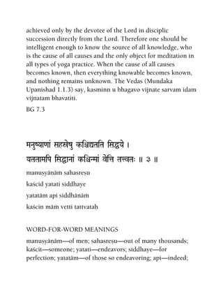 achieved only by the devotee of the Lord in disciplic
succession directly from the Lord. Therefore one should be
intelligent enough to know the source of all knowledge, who
is the cause of all causes and the only object for meditation in
all types of yoga practice. When the cause of all causes
becomes known, then everything knowable becomes known,
and nothing remains unknown. The Vedas (Mundaka
Upanishad 1.1.3) say, kasminn u bhagavo vijnate sarvam idam
vijnatam bhavatiti.
BG 7.3
MaNauZYaa<aa& Sahóezu k-iêÛTaiTa iSaÖYae )
YaTaTaaMaiPa iSaÖaNaa& k-iêNMaa& veita TatvTa" )) 3 ))
manuñyäëäà sahasreñu
kaçcid yatati siddhaye
yatatäm api siddhänäà
kaçcin mäà vetti tattvataù
WORD-FOR-WORD MEANINGS
manuñyäëäm—of men; sahasreñu—out of many thousands;
kaçcit—someone; yatati—endeavors; siddhaye—for
perfection; yatatäm—of those so endeavoring; api—indeed;
 