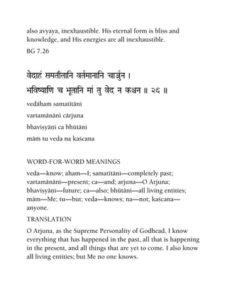 also avyaya, inexhaustible. His eternal form is bliss and
knowledge, and His energies are all inexhaustible.
BG 7.26
vedah& SaMaTaqTaaiNa vTaRMaaNaaiNa caJauRNa )
>aivZYaai<a c >aUTaaiNa Maa& Tau ved Na k-êNa )) 26 ))
vedähaà samatétäni
vartamänäni cärjuna
bhaviñyäëi ca bhütäni
mäà tu veda na kaçcana
WORD-FOR-WORD MEANINGS
veda—know; aham—I; samatétäni—completely past;
vartamänäni—present; ca—and; arjuna—O Arjuna;
bhaviñyäëi—future; ca—also; bhütäni—all living entities;
mäm—Me; tu—but; veda—knows; na—not; kaçcana—
anyone.
TRANSLATION
O Arjuna, as the Supreme Personality of Godhead, I know
everything that has happened in the past, all that is happening
in the present, and all things that are yet to come. I also know
all living entities; but Me no one knows.
 