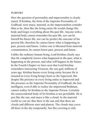 PURPORT
Here the question of personality and impersonality is clearly
stated. If Krishna, the form of the Supreme Personality of
Godhead, were maya, material, as the impersonalists consider
Him to be, then like the living entity He would change His
body and forget everything about His past life. Anyone with a
material body cannot remember his past life, nor can he
foretell his future life, nor can he predict the outcome of his
present life; therefore he cannot know what is happening in
past, present and future. Unless one is liberated from material
contamination, he cannot know past, present and future.
Unlike the ordinary human being, Lord Krishna clearly says
that He completely knows what happened in the past, what is
happening in the present, and what will happen in the future.
In the Fourth Chapter we have seen that Lord Krishna
remembers instructing Vivasvan, the sun-god, millions of
years ago. Krishna knows every living entity because He is
situated in every living being's heart as the Supersoul. But
despite His presence in every living entity as Supersoul and
His presence as the Supreme Personality of Godhead, the less
intelligent, even if able to realize the impersonal Brahman,
cannot realize Sri Krishna as the Supreme Person. Certainly
the transcendental body of Sri Krishna is not perishable. He is
just like the sun, and maya is like a cloud. In the material
world we can see that there is the sun and that there are
clouds and different stars and planets. The clouds may cover
all these in the sky temporarily, but this covering is only
 