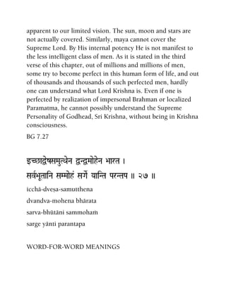 apparent to our limited vision. The sun, moon and stars are
not actually covered. Similarly, maya cannot cover the
Supreme Lord. By His internal potency He is not manifest to
the less intelligent class of men. As it is stated in the third
verse of this chapter, out of millions and millions of men,
some try to become perfect in this human form of life, and out
of thousands and thousands of such perfected men, hardly
one can understand what Lord Krishna is. Even if one is
perfected by realization of impersonal Brahman or localized
Paramatma, he cannot possibly understand the Supreme
Personality of Godhead, Sri Krishna, without being in Krishna
consciousness.
BG 7.27
wC^aÜezSaMauTQaeNa ÜNÜMaaeheNa >aarTa )
SavR>aUTaaiNa SaMMaaeh& SaGaeR YaaiNTa ParNTaPa )) 27 ))
icchä-dveña-samutthena
dvandva-mohena bhärata
sarva-bhütäni sammohaà
sarge yänti parantapa
WORD-FOR-WORD MEANINGS
 