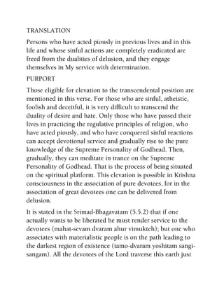 TRANSLATION
Persons who have acted piously in previous lives and in this
life and whose sinful actions are completely eradicated are
freed from the dualities of delusion, and they engage
themselves in My service with determination.
PURPORT
Those eligible for elevation to the transcendental position are
mentioned in this verse. For those who are sinful, atheistic,
foolish and deceitful, it is very difficult to transcend the
duality of desire and hate. Only those who have passed their
lives in practicing the regulative principles of religion, who
have acted piously, and who have conquered sinful reactions
can accept devotional service and gradually rise to the pure
knowledge of the Supreme Personality of Godhead. Then,
gradually, they can meditate in trance on the Supreme
Personality of Godhead. That is the process of being situated
on the spiritual platform. This elevation is possible in Krishna
consciousness in the association of pure devotees, for in the
association of great devotees one can be delivered from
delusion.
It is stated in the Srimad-Bhagavatam (5.5.2) that if one
actually wants to be liberated he must render service to the
devotees (mahat-sevam dvaram ahur vimukteh); but one who
associates with materialistic people is on the path leading to
the darkest region of existence (tamo-dvaram yoshitam sangi-
sangam). All the devotees of the Lord traverse this earth just
 