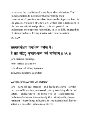 to recover the conditioned souls from their delusion. The
impersonalists do not know that forgetting their
constitutional position as subordinate to the Supreme Lord is
the greatest violation of God's law. Unless one is reinstated in
his own constitutional position, it is not possible to
understand the Supreme Personality or to be fully engaged in
His transcendental loving service with determination.
BG 7.29
JaraMar<aMaae+aaYa MaaMaaié[TYa YaTaiNTa Yae )
Tae b]ø TaiÜdu" k*-TòMaDYaaTMa& k-MaR cai%l/Ma( )) 29 ))
jarä-maraëa-mokñäya
mäm äçritya yatanti ye
te brahma tad viduù kåtsnam
adhyätmaà karma cäkhilam
WORD-FOR-WORD MEANINGS
jarä—from old age; maraëa—and death; mokñäya—for the
purpose of liberation; mäm—Me; äçritya—taking shelter of;
yatanti—endeavor; ye—all those who; te—such persons;
brahma—Brahman; tat—actually that; viduù—they know;
kåtsnam—everything; adhyätmam—transcendental; karma—
activities; ca—also; akhilam—entirely.
 