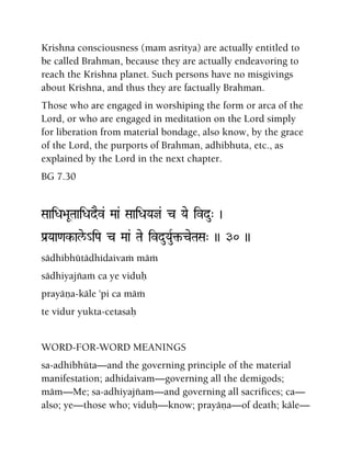 Krishna consciousness (mam asritya) are actually entitled to
be called Brahman, because they are actually endeavoring to
reach the Krishna planet. Such persons have no misgivings
about Krishna, and thus they are factually Brahman.
Those who are engaged in worshiping the form or arca of the
Lord, or who are engaged in meditation on the Lord simply
for liberation from material bondage, also know, by the grace
of the Lord, the purports of Brahman, adhibhuta, etc., as
explained by the Lord in the next chapter.
BG 7.30
SaaiDa>aUTaaiDadEv& Maa& SaaiDaYaj& c Yae ivdu" )
Pa[Yaa<ak-ale/_iPa c Maa& Tae ivduYauR¢-ceTaSa" )) 30 ))
sädhibhütädhidaivaà mäà
sädhiyajïaà ca ye viduù
prayäëa-käle 'pi ca mäà
te vidur yukta-cetasaù
WORD-FOR-WORD MEANINGS
sa-adhibhüta—and the governing principle of the material
manifestation; adhidaivam—governing all the demigods;
mäm—Me; sa-adhiyajïam—and governing all sacrifices; ca—
also; ye—those who; viduù—know; prayäëa—of death; käle—
 