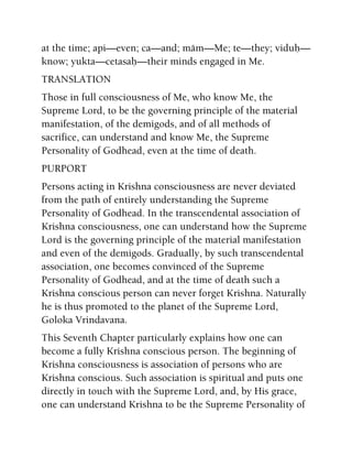 at the time; api—even; ca—and; mäm—Me; te—they; viduù—
know; yukta—cetasaù—their minds engaged in Me.
TRANSLATION
Those in full consciousness of Me, who know Me, the
Supreme Lord, to be the governing principle of the material
manifestation, of the demigods, and of all methods of
sacrifice, can understand and know Me, the Supreme
Personality of Godhead, even at the time of death.
PURPORT
Persons acting in Krishna consciousness are never deviated
from the path of entirely understanding the Supreme
Personality of Godhead. In the transcendental association of
Krishna consciousness, one can understand how the Supreme
Lord is the governing principle of the material manifestation
and even of the demigods. Gradually, by such transcendental
association, one becomes convinced of the Supreme
Personality of Godhead, and at the time of death such a
Krishna conscious person can never forget Krishna. Naturally
he is thus promoted to the planet of the Supreme Lord,
Goloka Vrindavana.
This Seventh Chapter particularly explains how one can
become a fully Krishna conscious person. The beginning of
Krishna consciousness is association of persons who are
Krishna conscious. Such association is spiritual and puts one
directly in touch with the Supreme Lord, and, by His grace,
one can understand Krishna to be the Supreme Personality of
 