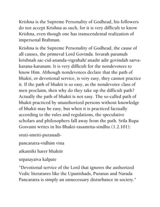 Krishna is the Supreme Personality of Godhead, his followers
do not accept Krishna as such, for it is very difficult to know
Krishna, even though one has transcendental realization of
impersonal Brahman.
Krishna is the Supreme Personality of Godhead, the cause of
all causes, the primeval Lord Govinda. Isvarah paramah
krishnah sac-cid-ananda-vigrahah/ anadir adir govindah sarva-
karana-karanam. It is very difficult for the nondevotees to
know Him. Although nondevotees declare that the path of
bhakti, or devotional service, is very easy, they cannot practice
it. If the path of bhakti is so easy, as the nondevotee class of
men proclaim, then why do they take up the difficult path?
Actually the path of bhakti is not easy. The so-called path of
bhakti practiced by unauthorized persons without knowledge
of bhakti may be easy, but when it is practiced factually
according to the rules and regulations, the speculative
scholars and philosophers fall away from the path. Srila Rupa
Gosvami writes in his Bhakti-rasamrita-sindhu (1.2.101):
sruti-smriti-puranadi-
pancaratra-vidhim vina
aikantiki harer bhaktir
utpatayaiva kalpate
"Devotional service of the Lord that ignores the authorized
Vedic literatures like the Upanishads, Puranas and Narada
Pancaratra is simply an unnecessary disturbance in society."
 