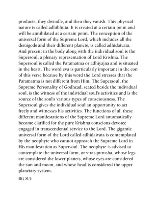 products, they dwindle, and then they vanish. This physical
nature is called adhibhuta. It is created at a certain point and
will be annihilated at a certain point. The conception of the
universal form of the Supreme Lord, which includes all the
demigods and their different planets, is called adhidaivata.
And present in the body along with the individual soul is the
Supersoul, a plenary representation of Lord Krishna. The
Supersoul is called the Paramatma or adhiyajna and is situated
in the heart. The word eva is particularly important in the con
of this verse because by this word the Lord stresses that the
Paramatma is not different from Him. The Supersoul, the
Supreme Personality of Godhead, seated beside the individual
soul, is the witness of the individual soul's activities and is the
source of the soul's various types of consciousness. The
Supersoul gives the individual soul an opportunity to act
freely and witnesses his activities. The functions of all these
different manifestations of the Supreme Lord automatically
become clarified for the pure Krishna conscious devotee
engaged in transcendental service to the Lord. The gigantic
universal form of the Lord called adhidaivata is contemplated
by the neophyte who cannot approach the Supreme Lord in
His manifestation as Supersoul. The neophyte is advised to
contemplate the universal form, or virat-purusha, whose legs
are considered the lower planets, whose eyes are considered
the sun and moon, and whose head is considered the upper
planetary system.
BG 8.5
 