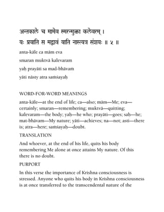 ANTak-ale/ c MaaMaev SMarNMau¤-a k-le/vrMa( )
Ya" Pa[YaaiTa Sa MaÙav& YaaiTa NaaSTYa}a Sa&XaYa" )) 5 ))
anta-käle ca mäm eva
smaran muktvä kalevaram
yaù prayäti sa mad-bhävaà
yäti nästy atra saàçayaù
WORD-FOR-WORD MEANINGS
anta-käle—at the end of life; ca—also; mäm—Me; eva—
certainly; smaran—remembering; muktvä—quitting;
kalevaram—the body; yaù—he who; prayäti—goes; saù—he;
mat-bhävam—My nature; yäti—achieves; na—not; asti—there
is; atra—here; saàçayaù—doubt.
TRANSLATION
And whoever, at the end of his life, quits his body
remembering Me alone at once attains My nature. Of this
there is no doubt.
PURPORT
In this verse the importance of Krishna consciousness is
stressed. Anyone who quits his body in Krishna consciousness
is at once transferred to the transcendental nature of the
 