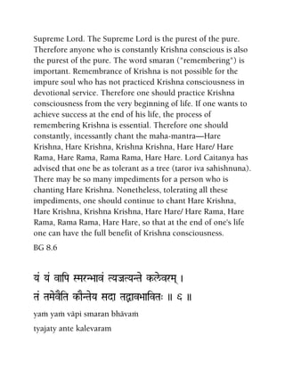 Supreme Lord. The Supreme Lord is the purest of the pure.
Therefore anyone who is constantly Krishna conscious is also
the purest of the pure. The word smaran ("remembering") is
important. Remembrance of Krishna is not possible for the
impure soul who has not practiced Krishna consciousness in
devotional service. Therefore one should practice Krishna
consciousness from the very beginning of life. If one wants to
achieve success at the end of his life, the process of
remembering Krishna is essential. Therefore one should
constantly, incessantly chant the maha-mantra—Hare
Krishna, Hare Krishna, Krishna Krishna, Hare Hare/ Hare
Rama, Hare Rama, Rama Rama, Hare Hare. Lord Caitanya has
advised that one be as tolerant as a tree (taror iva sahishnuna).
There may be so many impediments for a person who is
chanting Hare Krishna. Nonetheless, tolerating all these
impediments, one should continue to chant Hare Krishna,
Hare Krishna, Krishna Krishna, Hare Hare/ Hare Rama, Hare
Rama, Rama Rama, Hare Hare, so that at the end of one's life
one can have the full benefit of Krishna consciousness.
BG 8.6
Ya& Ya& vaiPa SMarN>aav& TYaJaTYaNTae k-le/vrMa( )
Ta& TaMaevEiTa k-aENTaeYa Sada TaÙav>aaivTa" )) 6 ))
yaà yaà väpi smaran bhävaà
tyajaty ante kalevaram
 