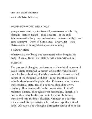 taà tam evaiti kaunteya
sadä tad-bhäva-bhävitaù
WORD-FOR-WORD MEANINGS
yam yam—whatever; vä api—at all; smaran—remembering;
bhävam—nature; tyajati—gives up; ante—at the end;
kalevaram—this body; tam tam—similar; eva—certainly; eti—
gets; kaunteya—O son of Kunté; sadä—always; tat—that;
bhäva—state of being; bhävitaù—remembering.
TRANSLATION
Whatever state of being one remembers when he quits his
body, O son of Kunti, that state he will attain without fail.
PURPORT
The process of changing one's nature at the critical moment of
death is here explained. A person who at the end of his life
quits his body thinking of Krishna attains the transcendental
nature of the Supreme Lord, but it is not true that a person
who thinks of something other than Krishna attains the same
transcendental state. This is a point we should note very
carefully. How can one die in the proper state of mind?
Maharaja Bharata, although a great personality, thought of a
deer at the end of his life, and so in his next life he was
transferred into the body of a deer. Although as a deer he
remembered his past activities, he had to accept that animal
body. Of course, one's thoughts during the course of one's life
 
