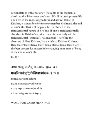 accumulate to influence one's thoughts at the moment of
death, so this life creates one's next life. If in one's present life
one lives in the mode of goodness and always thinks of
Krishna, it is possible for one to remember Krishna at the end
of one's life. That will help one be transferred to the
transcendental nature of Krishna. If one is transcendentally
absorbed in Krishna's service, then his next body will be
transcendental (spiritual), not material. Therefore the
chanting of Hare Krishna, Hare Krishna, Krishna Krishna,
Hare Hare/ Hare Rama, Hare Rama, Rama Rama, Hare Hare is
the best process for successfully changing one's state of being
at the end of one's life.
BG 8.7
TaSMaaTSaveRzu k-ale/zu MaaMaNauSMar YauDYa c )
MaYYaiPaRTaMaNaaebuiÖMaaRMaevEZYaSYaSa&XaYa" )) 7 ))
tasmät sarveñu käleñu
mäm anusmara yudhya ca
mayy arpita-mano-buddhir
mäm evaiñyasy asaàçayaù
WORD-FOR-WORD MEANINGS
 