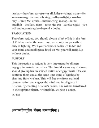 tasmät—therefore; sarveñu—at all; käleñu—times; mäm—Me;
anusmara—go on remembering; yudhya—fight; ca—also;
mayi—unto Me; arpita—surrendering; manaù—mind;
buddhiù—intellect; mäm—unto Me; eva—surely; eñyasi—you
will attain; asaàçayaù—beyond a doubt.
TRANSLATION
Therefore, Arjuna, you should always think of Me in the form
of Krishna and at the same time carry out your prescribed
duty of fighting. With your activities dedicated to Me and
your mind and intelligence fixed on Me, you will attain Me
without doubt.
PURPORT
This instruction to Arjuna is very important for all men
engaged in material activities. The Lord does not say that one
should give up his prescribed duties or engagements. One can
continue them and at the same time think of Krishna by
chanting Hare Krishna. This will free one from material
contamination and engage the mind and intelligence in
Krishna. By chanting Krishna's names, one will be transferred
to the supreme planet, Krishnaloka, without a doubt.
BG 8.8
A>YaaSaYaaeGaYau¢e-Na ceTaSaa NaaNYaGaaiMaNaa )
 