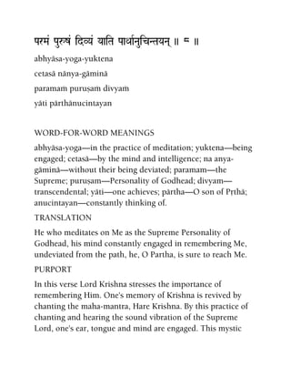 ParMa& Pauåz& idVYa& YaaiTa PaaQaaRNauicNTaYaNa( )) 8 ))
abhyäsa-yoga-yuktena
cetasä nänya-gäminä
paramaà puruñaà divyaà
yäti pärthänucintayan
WORD-FOR-WORD MEANINGS
abhyäsa-yoga—in the practice of meditation; yuktena—being
engaged; cetasä—by the mind and intelligence; na anya-
gäminä—without their being deviated; paramam—the
Supreme; puruñam—Personality of Godhead; divyam—
transcendental; yäti—one achieves; pärtha—O son of Påthä;
anucintayan—constantly thinking of.
TRANSLATION
He who meditates on Me as the Supreme Personality of
Godhead, his mind constantly engaged in remembering Me,
undeviated from the path, he, O Partha, is sure to reach Me.
PURPORT
In this verse Lord Krishna stresses the importance of
remembering Him. One's memory of Krishna is revived by
chanting the maha-mantra, Hare Krishna. By this practice of
chanting and hearing the sound vibration of the Supreme
Lord, one's ear, tongue and mind are engaged. This mystic
 