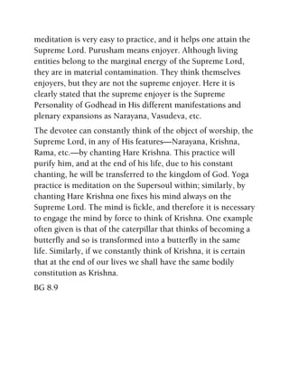 meditation is very easy to practice, and it helps one attain the
Supreme Lord. Purusham means enjoyer. Although living
entities belong to the marginal energy of the Supreme Lord,
they are in material contamination. They think themselves
enjoyers, but they are not the supreme enjoyer. Here it is
clearly stated that the supreme enjoyer is the Supreme
Personality of Godhead in His different manifestations and
plenary expansions as Narayana, Vasudeva, etc.
The devotee can constantly think of the object of worship, the
Supreme Lord, in any of His features—Narayana, Krishna,
Rama, etc.—by chanting Hare Krishna. This practice will
purify him, and at the end of his life, due to his constant
chanting, he will be transferred to the kingdom of God. Yoga
practice is meditation on the Supersoul within; similarly, by
chanting Hare Krishna one fixes his mind always on the
Supreme Lord. The mind is fickle, and therefore it is necessary
to engage the mind by force to think of Krishna. One example
often given is that of the caterpillar that thinks of becoming a
butterfly and so is transformed into a butterfly in the same
life. Similarly, if we constantly think of Krishna, it is certain
that at the end of our lives we shall have the same bodily
constitution as Krishna.
BG 8.9
 