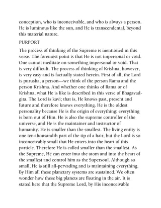 conception, who is inconceivable, and who is always a person.
He is luminous like the sun, and He is transcendental, beyond
this material nature.
PURPORT
The process of thinking of the Supreme is mentioned in this
verse. The foremost point is that He is not impersonal or void.
One cannot meditate on something impersonal or void. That
is very difficult. The process of thinking of Krishna, however,
is very easy and is factually stated herein. First of all, the Lord
is purusha, a person—we think of the person Rama and the
person Krishna. And whether one thinks of Rama or of
Krishna, what He is like is described in this verse of Bhagavad-
gita. The Lord is kavi; that is, He knows past, present and
future and therefore knows everything. He is the oldest
personality because He is the origin of everything; everything
is born out of Him. He is also the supreme controller of the
universe, and He is the maintainer and instructor of
humanity. He is smaller than the smallest. The living entity is
one ten-thousandth part of the tip of a hair, but the Lord is so
inconceivably small that He enters into the heart of this
particle. Therefore He is called smaller than the smallest. As
the Supreme, He can enter into the atom and into the heart of
the smallest and control him as the Supersoul. Although so
small, He is still all-pervading and is maintaining everything.
By Him all these planetary systems are sustained. We often
wonder how these big planets are floating in the air. It is
stated here that the Supreme Lord, by His inconceivable
 