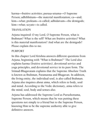 karma—fruitive activities; puruña-uttama—O Supreme
Person; adhibhütam—the material manifestation; ca—and;
kim—what; proktam—is called; adhidaivam—the demigods;
kim—what; ucyate—is called.
TRANSLATION
Arjuna inquired: O my Lord, O Supreme Person, what is
Brahman? What is the self? What are fruitive activities? What
is this material manifestation? And what are the demigods?
Please explain this to me.
PURPORT
In this chapter Lord Krishna answers different questions from
Arjuna, beginning with "What is Brahman?" The Lord also
explains karma (fruitive activities), devotional service and
yoga principles, and devotional service in its pure form. The
Srimad-Bhagavatam explains that the Supreme Absolute Truth
is known as Brahman, Paramatma and Bhagavan. In addition,
the living entity, the individual soul, is also called Brahman.
Arjuna also inquires about atma, which refers to body, soul
and mind. According to the Vedic dictionary, atma refers to
the mind, soul, body and senses also.
Arjuna has addressed the Supreme Lord as Purushottama,
Supreme Person, which means that he was putting these
questions not simply to a friend but to the Supreme Person,
knowing Him to be the supreme authority able to give
definitive answers.
 