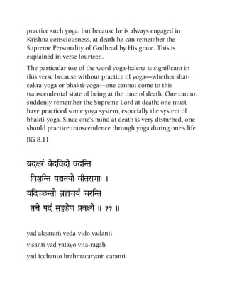 practice such yoga, but because he is always engaged in
Krishna consciousness, at death he can remember the
Supreme Personality of Godhead by His grace. This is
explained in verse fourteen.
The particular use of the word yoga-balena is significant in
this verse because without practice of yoga—whether shat-
cakra-yoga or bhakti-yoga—one cannot come to this
transcendental state of being at the time of death. One cannot
suddenly remember the Supreme Lord at death; one must
have practiced some yoga system, especially the system of
bhakti-yoga. Since one's mind at death is very disturbed, one
should practice transcendence through yoga during one's life.
BG 8.11
Yad+ar& vedivdae vdiNTa
ivXaiNTa YaÛTaYaae vqTaraGaa" )
YaidC^NTaae b]øcYa| criNTa
Tatae Pad& Sa°he<a Pa[v+Yae )) 11 ))
yad akñaraà veda-vido vadanti
viçanti yad yatayo véta-rägäù
yad icchanto brahmacaryaà caranti
 