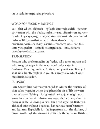 tat te padaà saìgraheëa pravakñye
WORD-FOR-WORD MEANINGS
yat—that which; akñaram—syllable oà; veda-vidaù—persons
conversant with the Vedas; vadanti—say; viçanti—enter; yat—
in which; yatayaù—great sages; véta-rägäù—in the renounced
order of life; yat—that which; icchantaù—desiring;
brahmacaryam—celibacy; caranti—practice; tat—that; te—
unto you; padam—situation; saìgraheëa—in summary;
pravakñye—I shall explain.
TRANSLATION
Persons who are learned in the Vedas, who utter omkara and
who are great sages in the renounced order enter into
Brahman. Desiring such perfection, one practices celibacy. I
shall now briefly explain to you this process by which one
may attain salvation.
PURPORT
Lord Sri Krishna has recommended to Arjuna the practice of
shat-cakra-yoga, in which one places the air of life between
the eyebrows. Taking it for granted that Arjuna might not
know how to practice shat-cakra-yoga, the Lord explains the
process in the following verses. The Lord says that Brahman,
although one without a second, has various manifestations
and features. Especially for the impersonalists, the akshara, or
omkara—the syllable om—is identical with Brahman. Krishna
 