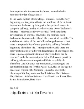 here explains the impersonal Brahman, into which the
renounced order of sages enter.
In the Vedic system of knowledge, students, from the very
beginning, are taught to vibrate om and learn of the ultimate
impersonal Brahman by living with the spiritual master in
complete celibacy. In this way they realize two of Brahman's
features. This practice is very essential for the student's
advancement in spiritual life, but at the moment such
brahmacari (unmarried celibate) life is not at all possible. The
social construction of the world has changed so much that
there is no possibility of one's practicing celibacy from the
beginning of student life. Throughout the world there are
many institutions for different departments of knowledge, but
there is no recognized institution where students can be
educated in the brahmacari principles. Unless one practices
celibacy, advancement in spiritual life is very difficult.
Therefore Lord Caitanya has announced, according to the
scriptural injunctions for this Age of Kali, that in this age no
process of realizing the Supreme is possible except the
chanting of the holy names of Lord Krishna: Hare Krishna,
Hare Krishna, Krishna Krishna, Hare Hare/ Hare Rama, Hare
Rama, Rama Rama, Hare Hare.
BG 8.12
SavRÜarai<a Sa&YaMYa MaNaae ôid iNaåDYa c )
 