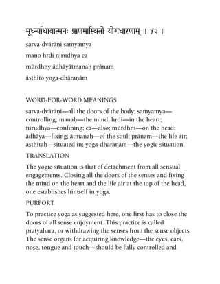 MaUDNYaaRDaaYaaTMaNa" Pa[a<aMaaiSQaTaae YaaeGaDaar<aaMa( )) 12 ))
sarva-dväräëi saàyamya
mano hådi nirudhya ca
mürdhny ädhäyätmanaù präëam
ästhito yoga-dhäraëäm
WORD-FOR-WORD MEANINGS
sarva-dväräëi—all the doors of the body; saàyamya—
controlling; manaù—the mind; hådi—in the heart;
nirudhya—confining; ca—also; mürdhni—on the head;
ädhäya—fixing; ätmanaù—of the soul; präëam—the life air;
ästhitaù—situated in; yoga-dhäraëäm—the yogic situation.
TRANSLATION
The yogic situation is that of detachment from all sensual
engagements. Closing all the doors of the senses and fixing
the mind on the heart and the life air at the top of the head,
one establishes himself in yoga.
PURPORT
To practice yoga as suggested here, one first has to close the
doors of all sense enjoyment. This practice is called
pratyahara, or withdrawing the senses from the sense objects.
The sense organs for acquiring knowledge—the eyes, ears,
nose, tongue and touch—should be fully controlled and
 