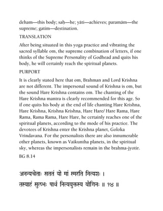 deham—this body; saù—he; yäti—achieves; paramäm—the
supreme; gatim—destination.
TRANSLATION
After being situated in this yoga practice and vibrating the
sacred syllable om, the supreme combination of letters, if one
thinks of the Supreme Personality of Godhead and quits his
body, he will certainly reach the spiritual planets.
PURPORT
It is clearly stated here that om, Brahman and Lord Krishna
are not different. The impersonal sound of Krishna is om, but
the sound Hare Krishna contains om. The chanting of the
Hare Krishna mantra is clearly recommended for this age. So
if one quits his body at the end of life chanting Hare Krishna,
Hare Krishna, Krishna Krishna, Hare Hare/ Hare Rama, Hare
Rama, Rama Rama, Hare Hare, he certainly reaches one of the
spiritual planets, according to the mode of his practice. The
devotees of Krishna enter the Krishna planet, Goloka
Vrindavana. For the personalists there are also innumerable
other planets, known as Vaikuntha planets, in the spiritual
sky, whereas the impersonalists remain in the brahma-jyotir.
BG 8.14
ANaNYaceTaa" SaTaTa& Yaae Maa& SMariTa iNaTYaXa" )
TaSYaah& Saul/>a" PaaQaR iNaTYaYau¢-SYa YaaeiGaNa" )) 14 ))
 