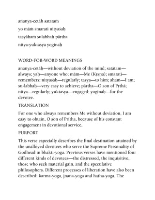 ananya-cetäù satataà
yo mäà smarati nityaçaù
tasyähaà sulabhaù pärtha
nitya-yuktasya yoginaù
WORD-FOR-WORD MEANINGS
ananya-cetäù—without deviation of the mind; satatam—
always; yaù—anyone who; mäm—Me (Kåñëa); smarati—
remembers; nityaçaù—regularly; tasya—to him; aham—I am;
su-labhaù—very easy to achieve; pärtha—O son of Påthä;
nitya—regularly; yuktasya—engaged; yoginaù—for the
devotee.
TRANSLATION
For one who always remembers Me without deviation, I am
easy to obtain, O son of Pritha, because of his constant
engagement in devotional service.
PURPORT
This verse especially describes the final destination attained by
the unalloyed devotees who serve the Supreme Personality of
Godhead in bhakti-yoga. Previous verses have mentioned four
different kinds of devotees—the distressed, the inquisitive,
those who seek material gain, and the speculative
philosophers. Different processes of liberation have also been
described: karma-yoga, jnana-yoga and hatha-yoga. The
 