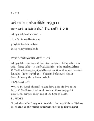 BG 8.2
AiDaYaj" k-Qa& k-ae_}a dehe_iSMaNMaDauSaUdNa )
Pa[Yaa<ak-ale/ c k-Qa& jeYaae_iSa iNaYaTaaTMai>a" )) 2 ))
adhiyajïaù kathaà ko 'tra
dehe 'smin madhusüdana
prayäëa-käle ca kathaà
jïeyo 'si niyatätmabhiù
WORD-FOR-WORD MEANINGS
adhiyajïaù—the Lord of sacrifice; katham—how; kaù—who;
atra—here; dehe—in the body; asmin—this; madhusüdana—
O Madhusüdana; prayäëa-käle—at the time of death; ca—and;
katham—how; jïeyaù asi—You can be known; niyata-
ätmabhiù—by the self-controlled.
TRANSLATION
Who is the Lord of sacrifice, and how does He live in the
body, O Madhusudana? And how can those engaged in
devotional service know You at the time of death?
PURPORT
"Lord of sacrifice" may refer to either Indra or Vishnu. Vishnu
is the chief of the primal demigods, including Brahma and
 