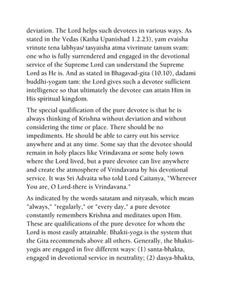 deviation. The Lord helps such devotees in various ways. As
stated in the Vedas (Katha Upanishad 1.2.23), yam evaisha
vrinute tena labhyas/ tasyaisha atma vivrinute tanum svam:
one who is fully surrendered and engaged in the devotional
service of the Supreme Lord can understand the Supreme
Lord as He is. And as stated in Bhagavad-gita (10.10), dadami
buddhi-yogam tam: the Lord gives such a devotee sufficient
intelligence so that ultimately the devotee can attain Him in
His spiritual kingdom.
The special qualification of the pure devotee is that he is
always thinking of Krishna without deviation and without
considering the time or place. There should be no
impediments. He should be able to carry out his service
anywhere and at any time. Some say that the devotee should
remain in holy places like Vrindavana or some holy town
where the Lord lived, but a pure devotee can live anywhere
and create the atmosphere of Vrindavana by his devotional
service. It was Sri Advaita who told Lord Caitanya, "Wherever
You are, O Lord-there is Vrindavana."
As indicated by the words satatam and nityasah, which mean
"always," "regularly," or "every day," a pure devotee
constantly remembers Krishna and meditates upon Him.
These are qualifications of the pure devotee for whom the
Lord is most easily attainable. Bhakti-yoga is the system that
the Gita recommends above all others. Generally, the bhakti-
yogis are engaged in five different ways: (1) santa-bhakta,
engaged in devotional service in neutrality; (2) dasya-bhakta,
 