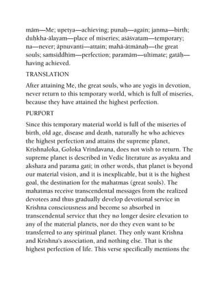 mäm—Me; upetya—achieving; punaù—again; janma—birth;
duùkha-älayam—place of miseries; açäçvatam—temporary;
na—never; äpnuvanti—attain; mahä-ätmänaù—the great
souls; saàsiddhim—perfection; paramäm—ultimate; gatäù—
having achieved.
TRANSLATION
After attaining Me, the great souls, who are yogis in devotion,
never return to this temporary world, which is full of miseries,
because they have attained the highest perfection.
PURPORT
Since this temporary material world is full of the miseries of
birth, old age, disease and death, naturally he who achieves
the highest perfection and attains the supreme planet,
Krishnaloka, Goloka Vrindavana, does not wish to return. The
supreme planet is described in Vedic literature as avyakta and
akshara and parama gati; in other words, that planet is beyond
our material vision, and it is inexplicable, but it is the highest
goal, the destination for the mahatmas (great souls). The
mahatmas receive transcendental messages from the realized
devotees and thus gradually develop devotional service in
Krishna consciousness and become so absorbed in
transcendental service that they no longer desire elevation to
any of the material planets, nor do they even want to be
transferred to any spiritual planet. They only want Krishna
and Krishna's association, and nothing else. That is the
highest perfection of life. This verse specifically mentions the
 