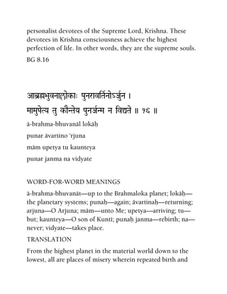 personalist devotees of the Supreme Lord, Krishna. These
devotees in Krishna consciousness achieve the highest
perfection of life. In other words, they are the supreme souls.
BG 8.16
Aab]ø>auvNaaçaek-a" PauNaraviTaRNaae_JauRNa )
MaaMauPaeTYa Tau k-aENTaeYa PauNaJaRNMa Na ivÛTae )) 16 ))
ä-brahma-bhuvanäl lokäù
punar ävartino 'rjuna
mäm upetya tu kaunteya
punar janma na vidyate
WORD-FOR-WORD MEANINGS
ä-brahma-bhuvanät—up to the Brahmaloka planet; lokäù—
the planetary systems; punaù—again; ävartinaù—returning;
arjuna—O Arjuna; mäm—unto Me; upetya—arriving; tu—
but; kaunteya—O son of Kunté; punaù janma—rebirth; na—
never; vidyate—takes place.
TRANSLATION
From the highest planet in the material world down to the
lowest, all are places of misery wherein repeated birth and
 