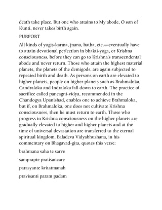 death take place. But one who attains to My abode, O son of
Kunti, never takes birth again.
PURPORT
All kinds of yogis-karma, jnana, hatha, etc.—eventually have
to attain devotional perfection in bhakti-yoga, or Krishna
consciousness, before they can go to Krishna's transcendental
abode and never return. Those who attain the highest material
planets, the planets of the demigods, are again subjected to
repeated birth and death. As persons on earth are elevated to
higher planets, people on higher planets such as Brahmaloka,
Candraloka and Indraloka fall down to earth. The practice of
sacrifice called pancagni-vidya, recommended in the
Chandogya Upanishad, enables one to achieve Brahmaloka,
but if, on Brahmaloka, one does not cultivate Krishna
consciousness, then he must return to earth. Those who
progress in Krishna consciousness on the higher planets are
gradually elevated to higher and higher planets and at the
time of universal devastation are transferred to the eternal
spiritual kingdom. Baladeva Vidyabhushana, in his
commentary on Bhagavad-gita, quotes this verse:
brahmana saha te sarve
samprapte pratisancare
parasyante kritatmanah
pravisanti param padam
 