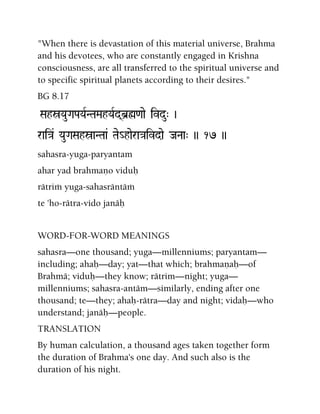 "When there is devastation of this material universe, Brahma
and his devotees, who are constantly engaged in Krishna
consciousness, are all transferred to the spiritual universe and
to specific spiritual planets according to their desires."
BG 8.17
SahóYauGaPaYaRNTaMahYaRd(b]ø<aae ivdu" )
rai}a& YauGaSahóaNTaa& Tae_haera}aivdae JaNaa" )) 17 ))
sahasra-yuga-paryantam
ahar yad brahmaëo viduù
rätrià yuga-sahasräntäà
te 'ho-rätra-vido janäù
WORD-FOR-WORD MEANINGS
sahasra—one thousand; yuga—millenniums; paryantam—
including; ahaù—day; yat—that which; brahmaëaù—of
Brahmä; viduù—they know; rätrim—night; yuga—
millenniums; sahasra-antäm—similarly, ending after one
thousand; te—they; ahaù-rätra—day and night; vidaù—who
understand; janäù—people.
TRANSLATION
By human calculation, a thousand ages taken together form
the duration of Brahma's one day. And such also is the
duration of his night.
 