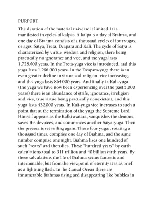 PURPORT
The duration of the material universe is limited. It is
manifested in cycles of kalpas. A kalpa is a day of Brahma, and
one day of Brahma consists of a thousand cycles of four yugas,
or ages: Satya, Treta, Dvapara and Kali. The cycle of Satya is
characterized by virtue, wisdom and religion, there being
practically no ignorance and vice, and the yuga lasts
1,728,000 years. In the Treta-yuga vice is introduced, and this
yuga lasts 1,296,000 years. In the Dvapara-yuga there is an
even greater decline in virtue and religion, vice increasing,
and this yuga lasts 864,000 years. And finally in Kali-yuga
(the yuga we have now been experiencing over the past 5,000
years) there is an abundance of strife, ignorance, irreligion
and vice, true virtue being practically nonexistent, and this
yuga lasts 432,000 years. In Kali-yuga vice increases to such a
point that at the termination of the yuga the Supreme Lord
Himself appears as the Kalki avatara, vanquishes the demons,
saves His devotees, and commences another Satya-yuga. Then
the process is set rolling again. These four yugas, rotating a
thousand times, comprise one day of Brahma, and the same
number comprise one night. Brahma lives one hundred of
such "years" and then dies. These "hundred years" by earth
calculations total to 311 trillion and 40 billion earth years. By
these calculations the life of Brahma seems fantastic and
interminable, but from the viewpoint of eternity it is as brief
as a lightning flash. In the Causal Ocean there are
innumerable Brahmas rising and disappearing like bubbles in
 