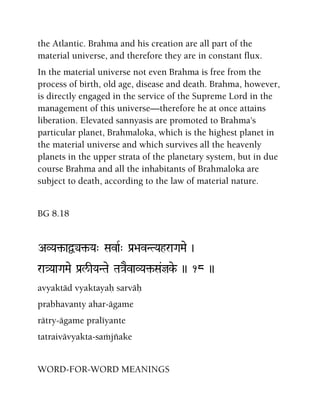 the Atlantic. Brahma and his creation are all part of the
material universe, and therefore they are in constant flux.
In the material universe not even Brahma is free from the
process of birth, old age, disease and death. Brahma, however,
is directly engaged in the service of the Supreme Lord in the
management of this universe—therefore he at once attains
liberation. Elevated sannyasis are promoted to Brahma's
particular planet, Brahmaloka, which is the highest planet in
the material universe and which survives all the heavenly
planets in the upper strata of the planetary system, but in due
course Brahma and all the inhabitants of Brahmaloka are
subject to death, according to the law of material nature.
BG 8.18
AVYa¢-aÜy¢-Ya" SavaR" Pa[>avNTYahraGaMae )
ra}YaaGaMae Pa[l/IYaNTae Ta}aEvaVYa¢-Sa&jke- )) 18 ))
avyaktäd vyaktayaù sarväù
prabhavanty ahar-ägame
rätry-ägame praléyante
tatraivävyakta-saàjïake
WORD-FOR-WORD MEANINGS
 