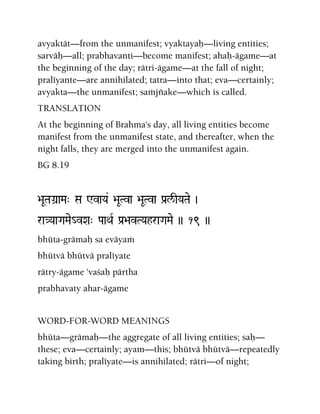 avyaktät—from the unmanifest; vyaktayaù—living entities;
sarväù—all; prabhavanti—become manifest; ahaù-ägame—at
the beginning of the day; rätri-ägame—at the fall of night;
praléyante—are annihilated; tatra—into that; eva—certainly;
avyakta—the unmanifest; saàjïake—which is called.
TRANSLATION
At the beginning of Brahma's day, all living entities become
manifest from the unmanifest state, and thereafter, when the
night falls, they are merged into the unmanifest again.
BG 8.19
>aUTaGa]aMa" Sa WvaYa& >aUTva >aUTva Pa[l/IYaTae )
ra}YaaGaMae_vXa" PaaQaR Pa[>avTYahraGaMae )) 19 ))
bhüta-grämaù sa eväyaà
bhütvä bhütvä praléyate
rätry-ägame 'vaçaù pärtha
prabhavaty ahar-ägame
WORD-FOR-WORD MEANINGS
bhüta—grämaù—the aggregate of all living entities; saù—
these; eva—certainly; ayam—this; bhütvä bhütvä—repeatedly
taking birth; praléyate—is annihilated; rätri—of night;
 