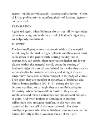ägame—on the arrival; avaçaù—automatically; pärtha—O son
of Påthä; prabhavati—is manifest; ahaù—of daytime; ägame—
on the arrival.
TRANSLATION
Again and again, when Brahma's day arrives, all living entities
come into being, and with the arrival of Brahma's night they
are helplessly annihilated.
PURPORT
The less intelligent, who try to remain within this material
world, may be elevated to higher planets and then again must
come down to this planet earth. During the daytime of
Brahma they can exhibit their activities on higher and lower
planets within this material world, but at the coming of
Brahma's night they are all annihilated. In the day they receive
various bodies for material activities, and at night they no
longer have bodies but remain compact in the body of Vishnu.
Then again they are manifest at the arrival of Brahma's day.
Bhutva bhutva praliyate [BG. 8.19]: during the day they
become manifest, and at night they are annihilated again.
Ultimately, when Brahma's life is finished, they are all
annihilated and remain unmanifest for millions and millions
of years. And when Brahma is born again in another
millennium they are again manifest. In this way they are
captivated by the spell of the material world. But those
intelligent persons who take to Krishna consciousness use the
human life fully in the devotional service of the Lord,
 