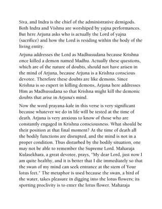 Siva, and Indra is the chief of the administrative demigods.
Both Indra and Vishnu are worshiped by yajna performances.
But here Arjuna asks who is actually the Lord of yajna
(sacrifice) and how the Lord is residing within the body of the
living entity.
Arjuna addresses the Lord as Madhusudana because Krishna
once killed a demon named Madhu. Actually these questions,
which are of the nature of doubts, should not have arisen in
the mind of Arjuna, because Arjuna is a Krishna conscious
devotee. Therefore these doubts are like demons. Since
Krishna is so expert in killing demons, Arjuna here addresses
Him as Madhusudana so that Krishna might kill the demonic
doubts that arise in Arjuna's mind.
Now the word prayana-kale in this verse is very significant
because whatever we do in life will be tested at the time of
death. Arjuna is very anxious to know of those who are
constantly engaged in Krishna consciousness. What should be
their position at that final moment? At the time of death all
the bodily functions are disrupted, and the mind is not in a
proper condition. Thus disturbed by the bodily situation, one
may not be able to remember the Supreme Lord. Maharaja
Kulasekhara, a great devotee, prays, "My dear Lord, just now I
am quite healthy, and it is better that I die immediately so that
the swan of my mind can seek entrance at the stem of Your
lotus feet." The metaphor is used because the swan, a bird of
the water, takes pleasure in digging into the lotus flowers; its
sporting proclivity is to enter the lotus flower. Maharaja
 