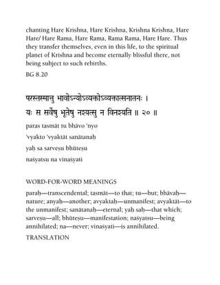 chanting Hare Krishna, Hare Krishna, Krishna Krishna, Hare
Hare/ Hare Rama, Hare Rama, Rama Rama, Hare Hare. Thus
they transfer themselves, even in this life, to the spiritual
planet of Krishna and become eternally blissful there, not
being subject to such rebirths.
BG 8.20
ParSTaSMaatau >aavae_NYaae_VYa¢-ae_VYa¢-aTSaNaaTaNa" )
Ya" Sa SaveRzu >aUTaezu NaXYaTSau Na ivNaXYaiTa )) 20 ))
paras tasmät tu bhävo 'nyo
'vyakto 'vyaktät sanätanaù
yaù sa sarveñu bhüteñu
naçyatsu na vinaçyati
WORD-FOR-WORD MEANINGS
paraù—transcendental; tasmät—to that; tu—but; bhävaù—
nature; anyaù—another; avyaktaù—unmanifest; avyaktät—to
the unmanifest; sanätanaù—eternal; yaù saù—that which;
sarveñu—all; bhüteñu—manifestation; naçyatsu—being
annihilated; na—never; vinaçyati—is annihilated.
TRANSLATION
 