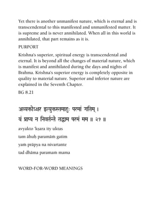 Yet there is another unmanifest nature, which is eternal and is
transcendental to this manifested and unmanifested matter. It
is supreme and is never annihilated. When all in this world is
annihilated, that part remains as it is.
PURPORT
Krishna's superior, spiritual energy is transcendental and
eternal. It is beyond all the changes of material nature, which
is manifest and annihilated during the days and nights of
Brahma. Krishna's superior energy is completely opposite in
quality to material nature. Superior and inferior nature are
explained in the Seventh Chapter.
BG 8.21
AVYa¢-ae_+ar wTYau¢-STaMaahu" ParMaa& GaiTaMa( )
Ya& Pa[aPYa Na iNavTaRNTae TaÖaMa ParMa& MaMa )) 21 ))
avyakto 'kñara ity uktas
tam ähuù paramäà gatim
yaà präpya na nivartante
tad dhäma paramaà mama
WORD-FOR-WORD MEANINGS
 