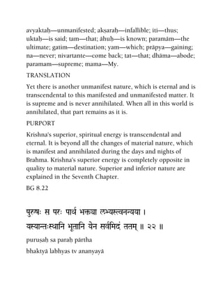 avyaktaù—unmanifested; akñaraù—infallible; iti—thus;
uktaù—is said; tam—that; ähuù—is known; paramäm—the
ultimate; gatim—destination; yam—which; präpya—gaining;
na—never; nivartante—come back; tat—that; dhäma—abode;
paramam—supreme; mama—My.
TRANSLATION
Yet there is another unmanifest nature, which is eternal and is
transcendental to this manifested and unmanifested matter. It
is supreme and is never annihilated. When all in this world is
annihilated, that part remains as it is.
PURPORT
Krishna's superior, spiritual energy is transcendental and
eternal. It is beyond all the changes of material nature, which
is manifest and annihilated during the days and nights of
Brahma. Krishna's superior energy is completely opposite in
quality to material nature. Superior and inferior nature are
explained in the Seventh Chapter.
BG 8.22
Pauåz" Sa Par" PaaQaR >a¢-ya l/>YaSTvNaNYaYaa )
YaSYaaNTa"SQaaiNa >aUTaaiNa YaeNa SavRiMad& TaTaMa( )) 22 ))
puruñaù sa paraù pärtha
bhaktyä labhyas tv ananyayä
 