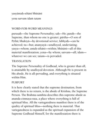 yasyäntaù-sthäni bhütäni
yena sarvam idaà tatam
WORD-FOR-WORD MEANINGS
puruñaù—the Supreme Personality; saù—He; paraù—the
Supreme, than whom no one is greater; pärtha—O son of
Påthä; bhaktyä—by devotional service; labhyaù—can be
achieved; tu—but; ananyayä—unalloyed, undeviating;
yasya—whom; antaù-sthäni—within; bhütäni—all of this
material manifestation; yena—by whom; sarvam—all; idam—
whatever we can see; tatam—is pervaded.
TRANSLATION
The Supreme Personality of Godhead, who is greater than all,
is attainable by unalloyed devotion. Although He is present in
His abode, He is all-pervading, and everything is situated
within Him.
PURPORT
It is here clearly stated that the supreme destination, from
which there is no return, is the abode of Krishna, the Supreme
Person. The Brahma-samhita describes this supreme abode as
ananda-cinmaya-rasa, a place where everything is full of
spiritual bliss. All the variegatedness manifest there is of the
quality of spiritual bliss—nothing there is material. That
variegatedness is expanded as the spiritual expansion of the
Supreme Godhead Himself, for the manifestation there is
 