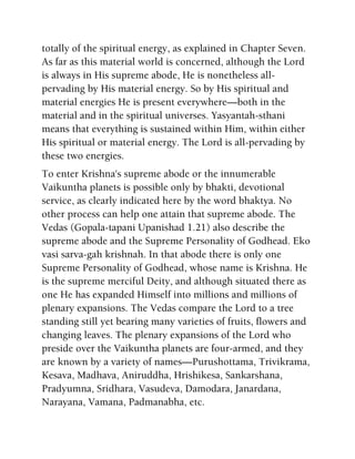 totally of the spiritual energy, as explained in Chapter Seven.
As far as this material world is concerned, although the Lord
is always in His supreme abode, He is nonetheless all-
pervading by His material energy. So by His spiritual and
material energies He is present everywhere—both in the
material and in the spiritual universes. Yasyantah-sthani
means that everything is sustained within Him, within either
His spiritual or material energy. The Lord is all-pervading by
these two energies.
To enter Krishna's supreme abode or the innumerable
Vaikuntha planets is possible only by bhakti, devotional
service, as clearly indicated here by the word bhaktya. No
other process can help one attain that supreme abode. The
Vedas (Gopala-tapani Upanishad 1.21) also describe the
supreme abode and the Supreme Personality of Godhead. Eko
vasi sarva-gah krishnah. In that abode there is only one
Supreme Personality of Godhead, whose name is Krishna. He
is the supreme merciful Deity, and although situated there as
one He has expanded Himself into millions and millions of
plenary expansions. The Vedas compare the Lord to a tree
standing still yet bearing many varieties of fruits, flowers and
changing leaves. The plenary expansions of the Lord who
preside over the Vaikuntha planets are four-armed, and they
are known by a variety of names—Purushottama, Trivikrama,
Kesava, Madhava, Aniruddha, Hrishikesa, Sankarshana,
Pradyumna, Sridhara, Vasudeva, Damodara, Janardana,
Narayana, Vamana, Padmanabha, etc.
 