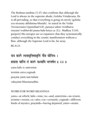 The Brahma-samhita (5.37) also confirms that although the
Lord is always in the supreme abode, Goloka Vrindavana, He
is all-pervading, so that everything is going on nicely (goloka
eva nivasaty akhilatma-bhutah). As stated in the Vedas
(Svetasvatara Upanishad 6.8), parasya saktir vividhaiva
sruyate/ svabhaviki jnana-bala-kriya ca: [Cc. Madhya 13.65,
purport] His energies are so expansive that they systematically
conduct everything in the cosmic manifestation without a
flaw, although the Supreme Lord is far, far away.
BG 8.23
Ya}a k-ale/ TvNaav*itaMaav*ita& cEv YaaeiGaNa" )
Pa[YaaTaa YaaiNTa Ta& k-al&/ v+YaaiMa >arTazR>a )) 23 ))
yatra käle tv anävåttim
ävåttià caiva yoginaù
prayätä yänti taà kälaà
vakñyämi bharatarñabha
WORD-FOR-WORD MEANINGS
yatra—at which; käle—time; tu—and; anävåttim—no return;
ävåttim—return; ca—also; eva—certainly; yoginaù—different
kinds of mystics; prayätäù—having departed; yänti—attain;
 