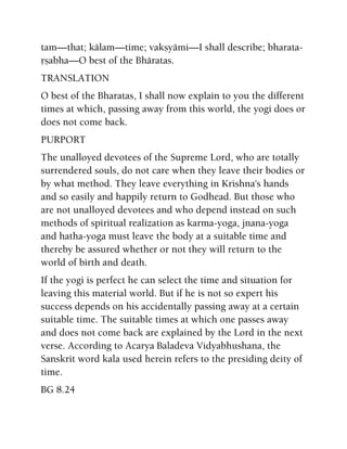 tam—that; kälam—time; vakñyämi—I shall describe; bharata-
åñabha—O best of the Bhäratas.
TRANSLATION
O best of the Bharatas, I shall now explain to you the different
times at which, passing away from this world, the yogi does or
does not come back.
PURPORT
The unalloyed devotees of the Supreme Lord, who are totally
surrendered souls, do not care when they leave their bodies or
by what method. They leave everything in Krishna's hands
and so easily and happily return to Godhead. But those who
are not unalloyed devotees and who depend instead on such
methods of spiritual realization as karma-yoga, jnana-yoga
and hatha-yoga must leave the body at a suitable time and
thereby be assured whether or not they will return to the
world of birth and death.
If the yogi is perfect he can select the time and situation for
leaving this material world. But if he is not so expert his
success depends on his accidentally passing away at a certain
suitable time. The suitable times at which one passes away
and does not come back are explained by the Lord in the next
verse. According to Acarya Baladeva Vidyabhushana, the
Sanskrit word kala used herein refers to the presiding deity of
time.
BG 8.24
 